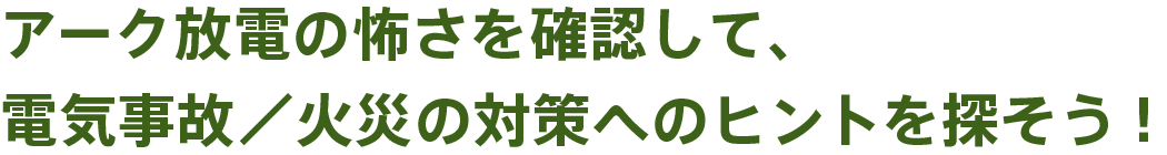 アーク放電の怖さを確認して、電気事故／火災の対策へのヒントを探そう！